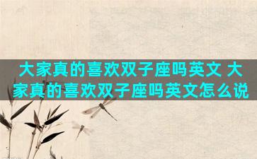 大家真的喜欢双子座吗英文 大家真的喜欢双子座吗英文怎么说